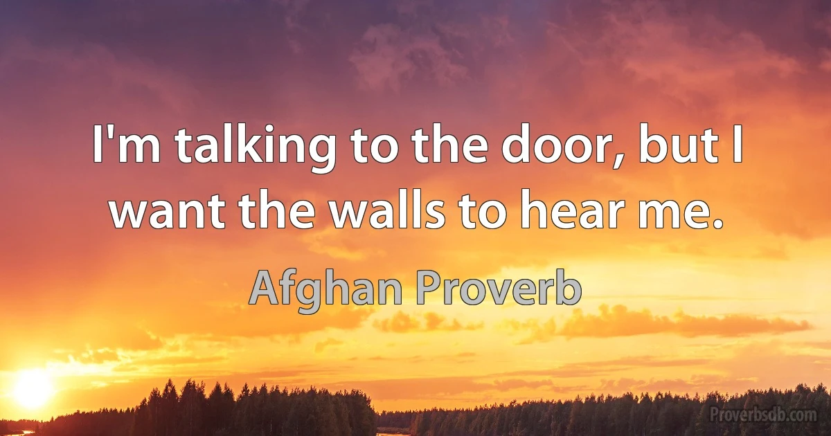 I'm talking to the door, but I want the walls to hear me. (Afghan Proverb)