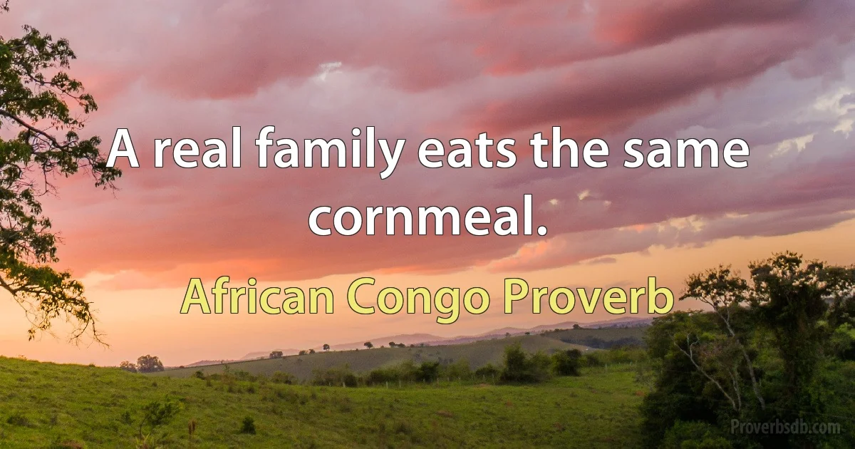 A real family eats the same cornmeal. (African Congo Proverb)