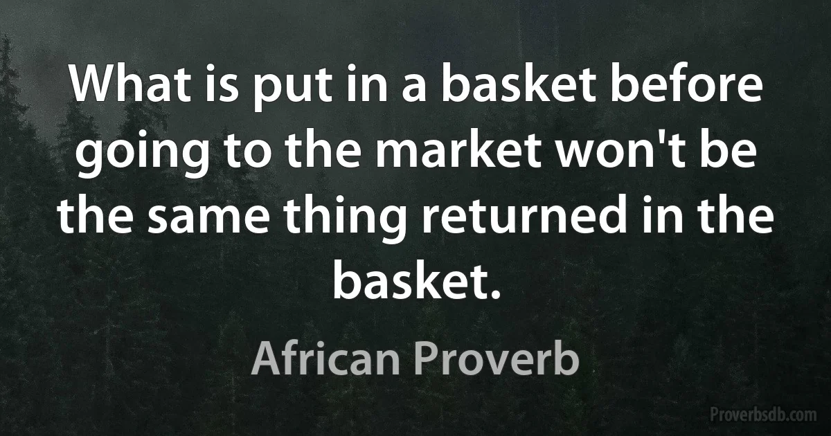 What is put in a basket before going to the market won't be the same thing returned in the basket. (African Proverb)