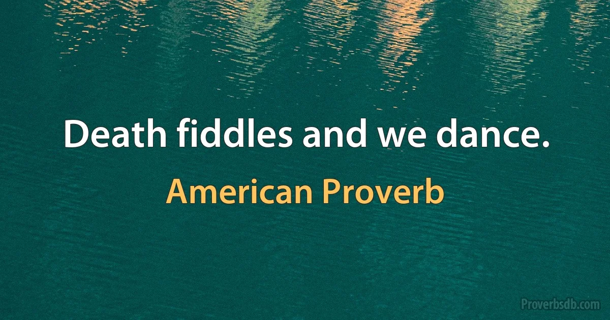 Death fiddles and we dance. (American Proverb)