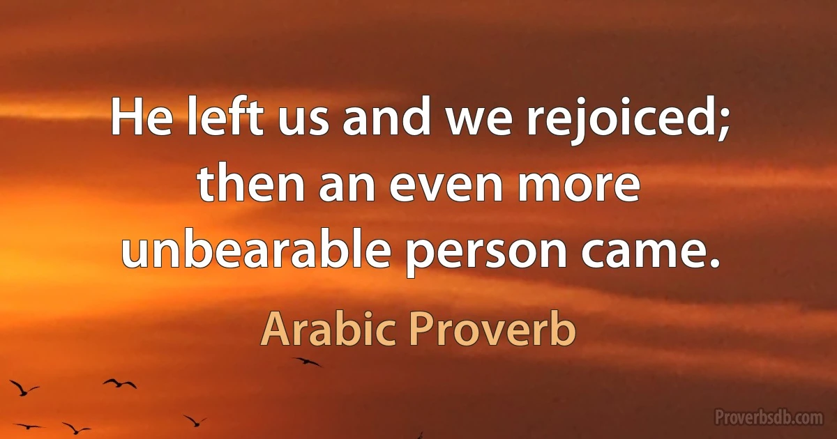 He left us and we rejoiced; then an even more unbearable person came. (Arabic Proverb)