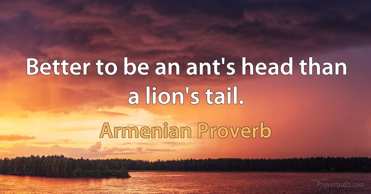 Better to be an ant's head than a lion's tail. (Armenian Proverb)