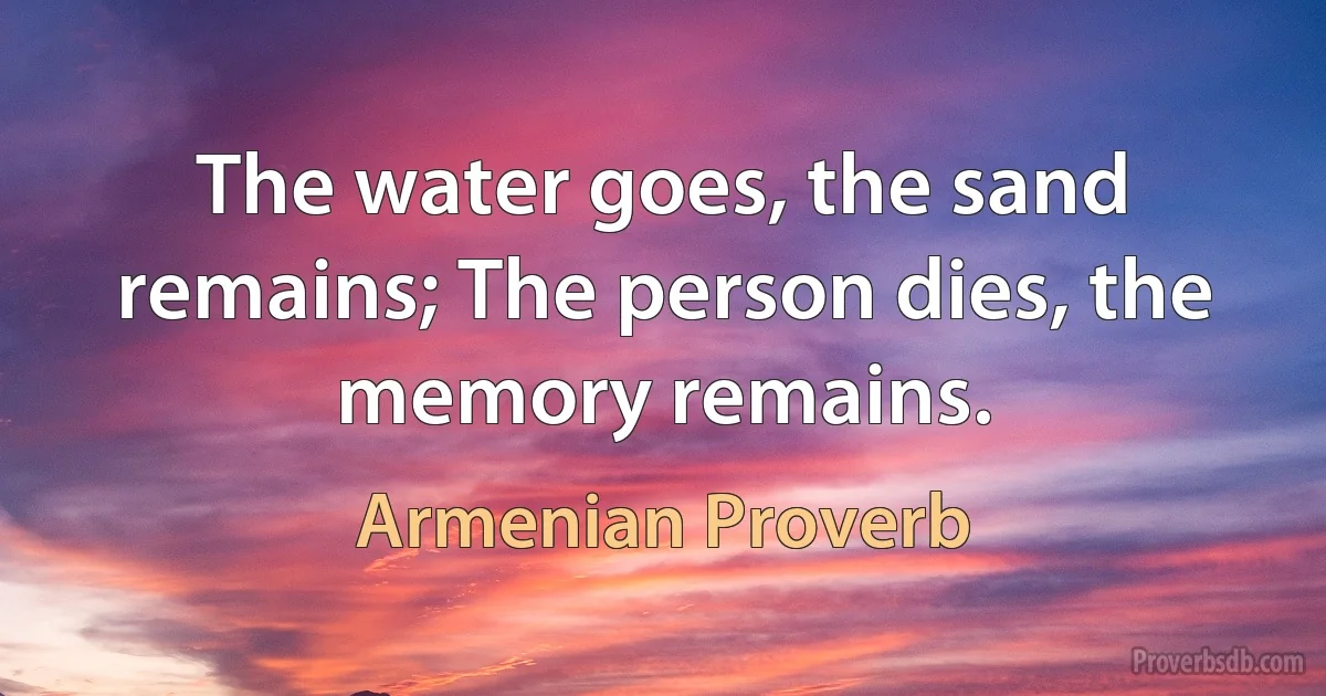 The water goes, the sand remains; The person dies, the memory remains. (Armenian Proverb)