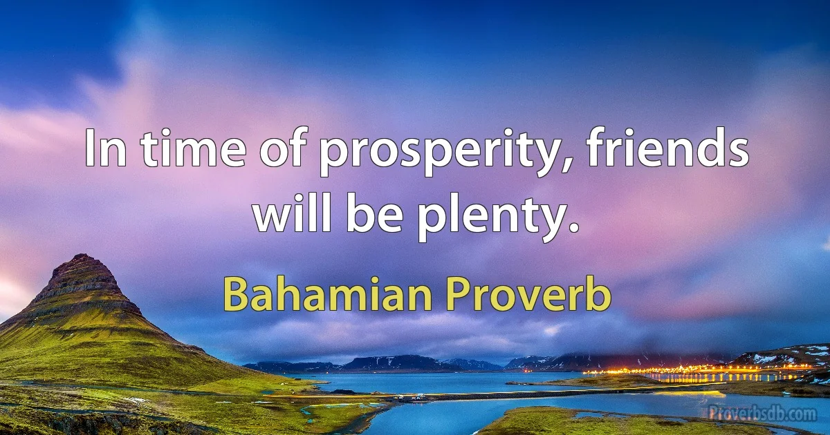 In time of prosperity, friends will be plenty. (Bahamian Proverb)