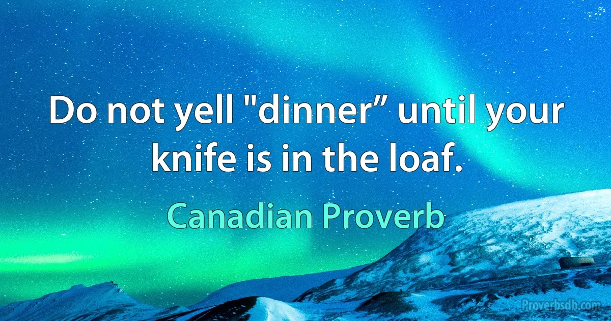 Do not yell "dinner” until your knife is in the loaf. (Canadian Proverb)