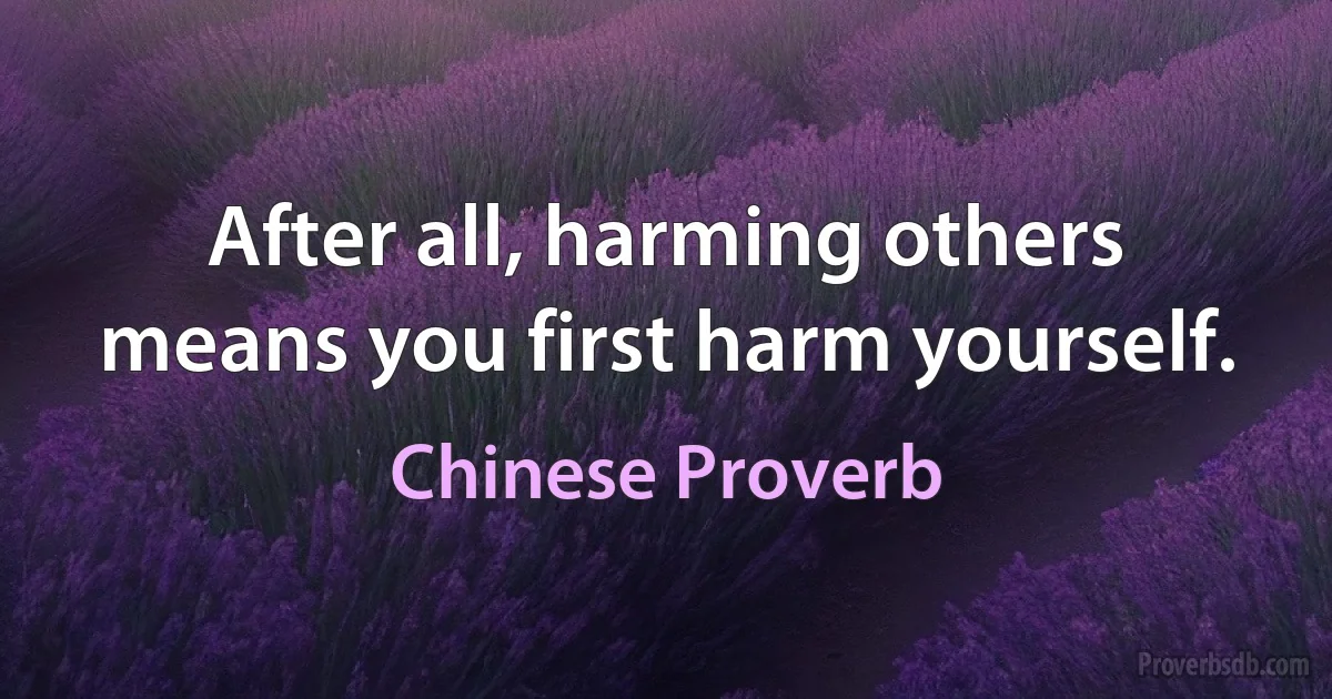 After all, harming others means you first harm yourself. (Chinese Proverb)