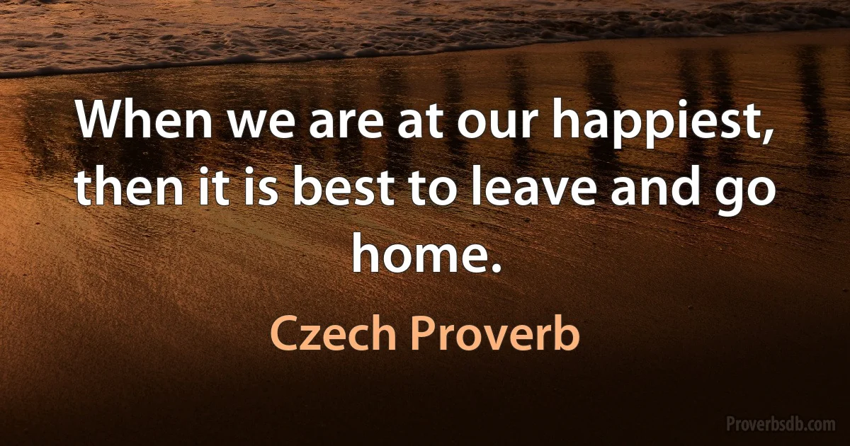 When we are at our happiest, then it is best to leave and go home. (Czech Proverb)