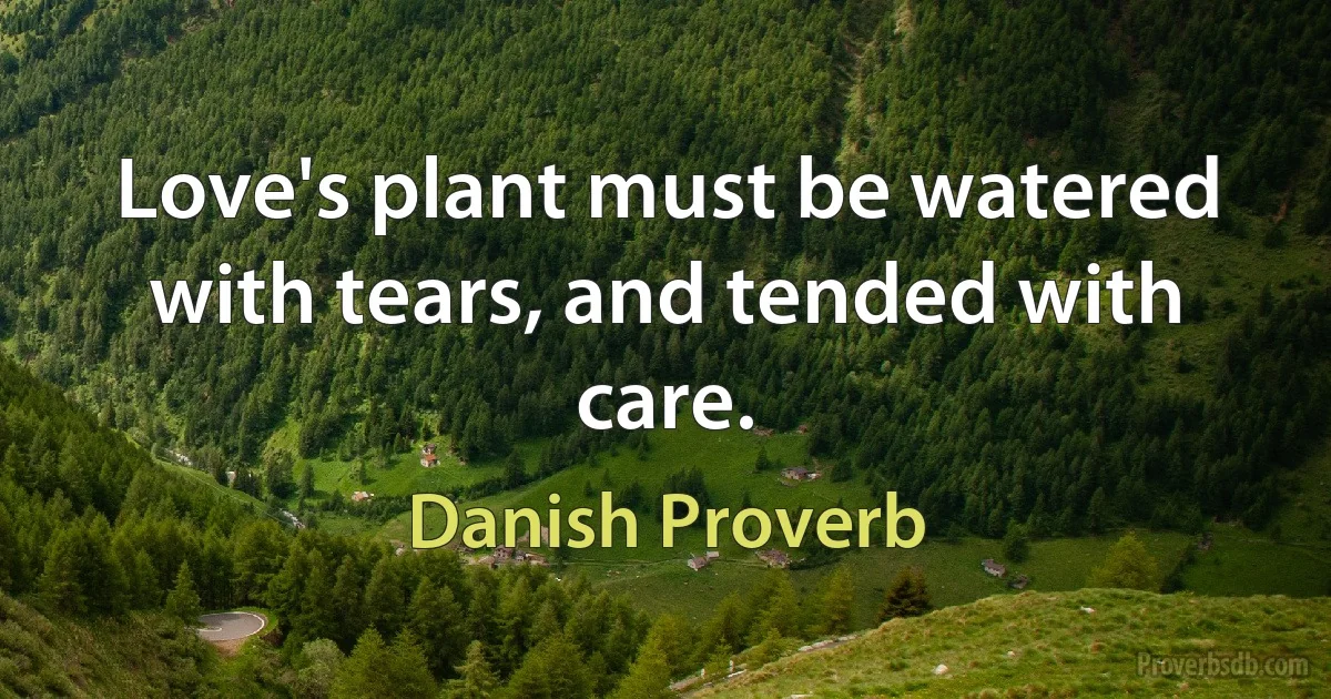 Love's plant must be watered with tears, and tended with care. (Danish Proverb)