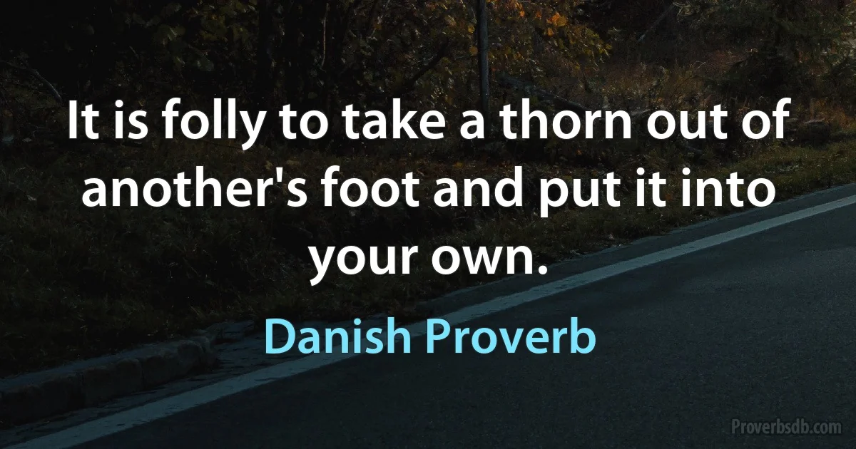 It is folly to take a thorn out of another's foot and put it into your own. (Danish Proverb)