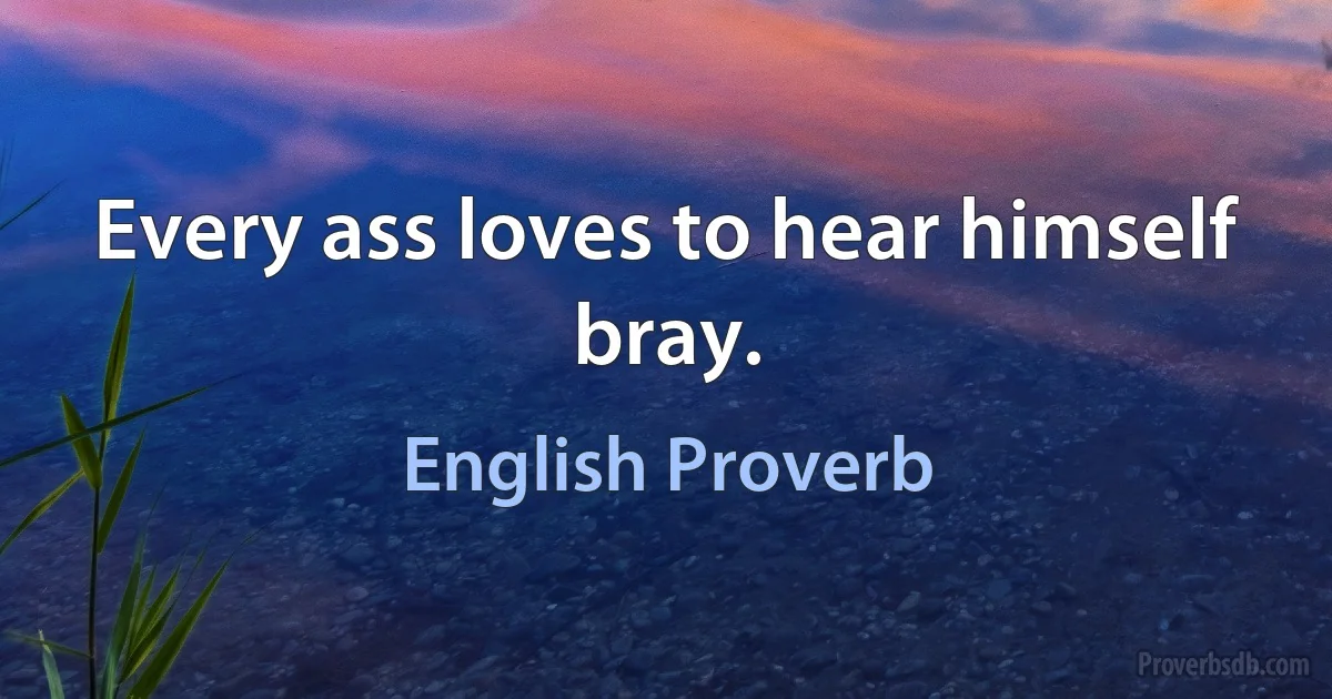 Every ass loves to hear himself bray. (English Proverb)