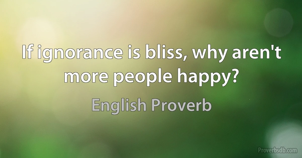 If ignorance is bliss, why aren't more people happy? (English Proverb)