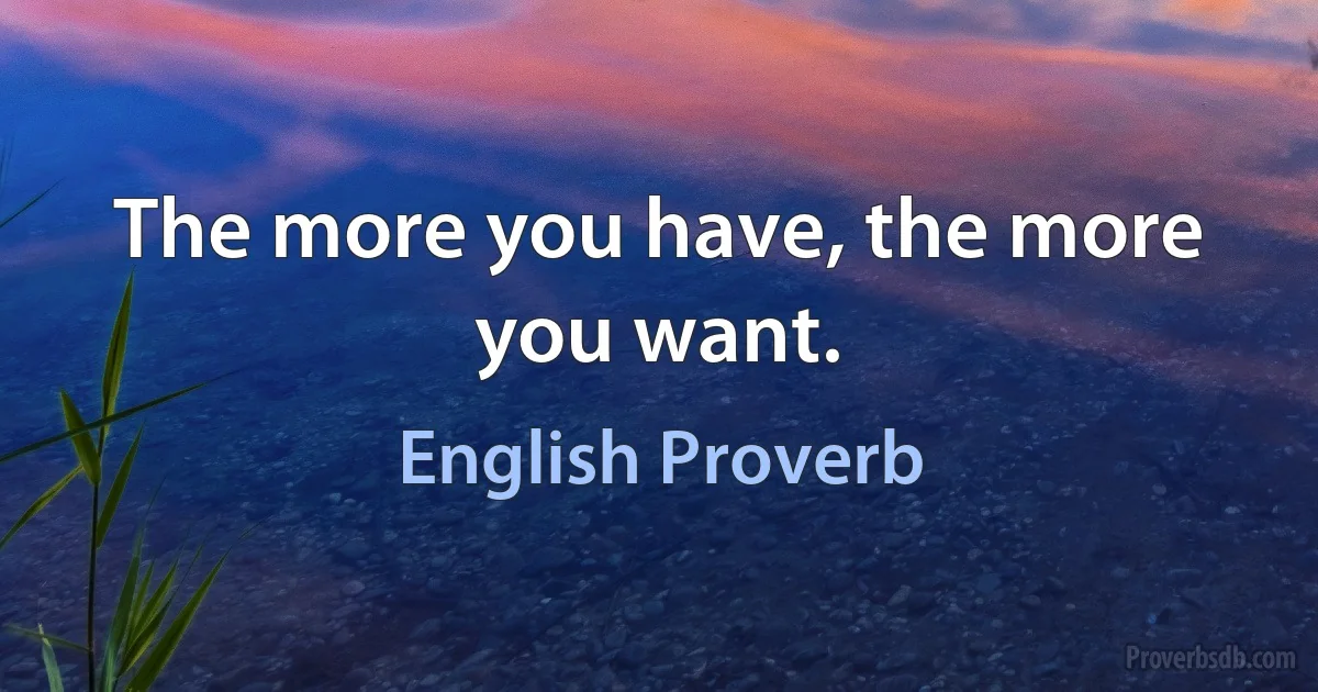 The more you have, the more you want. (English Proverb)