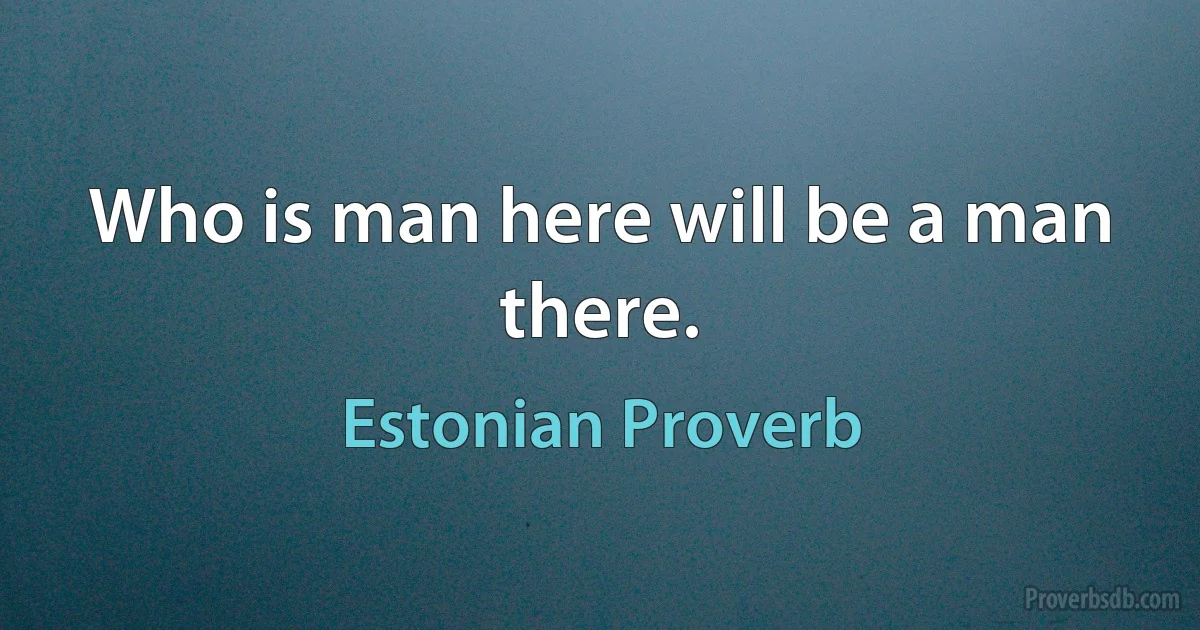 Who is man here will be a man there. (Estonian Proverb)