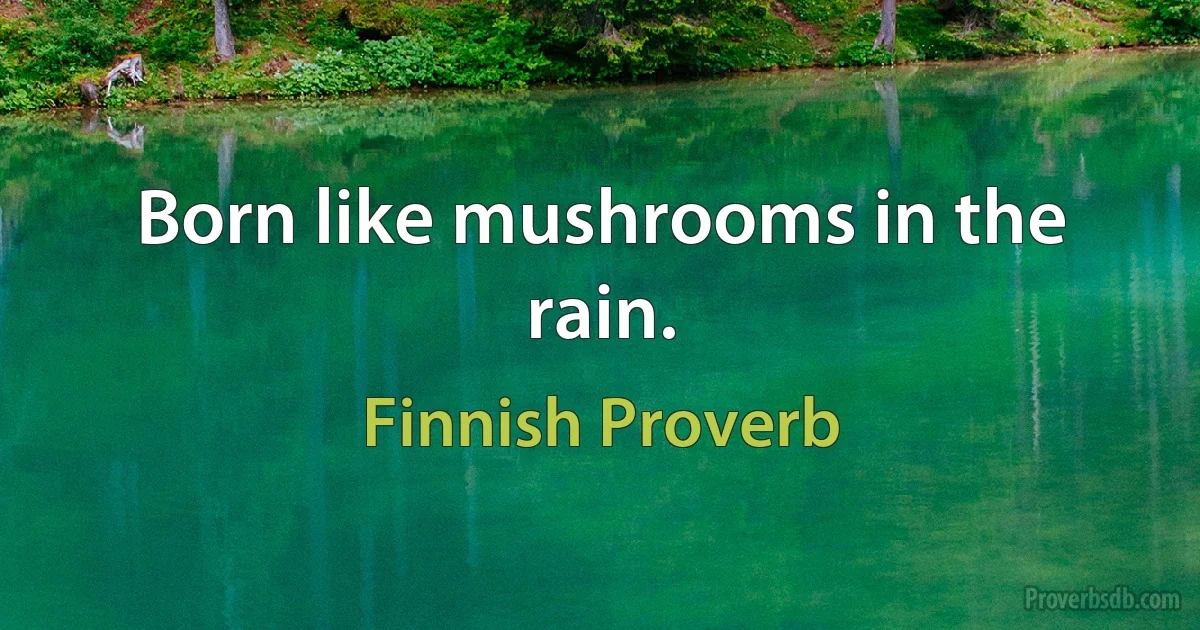 Born like mushrooms in the rain. (Finnish Proverb)