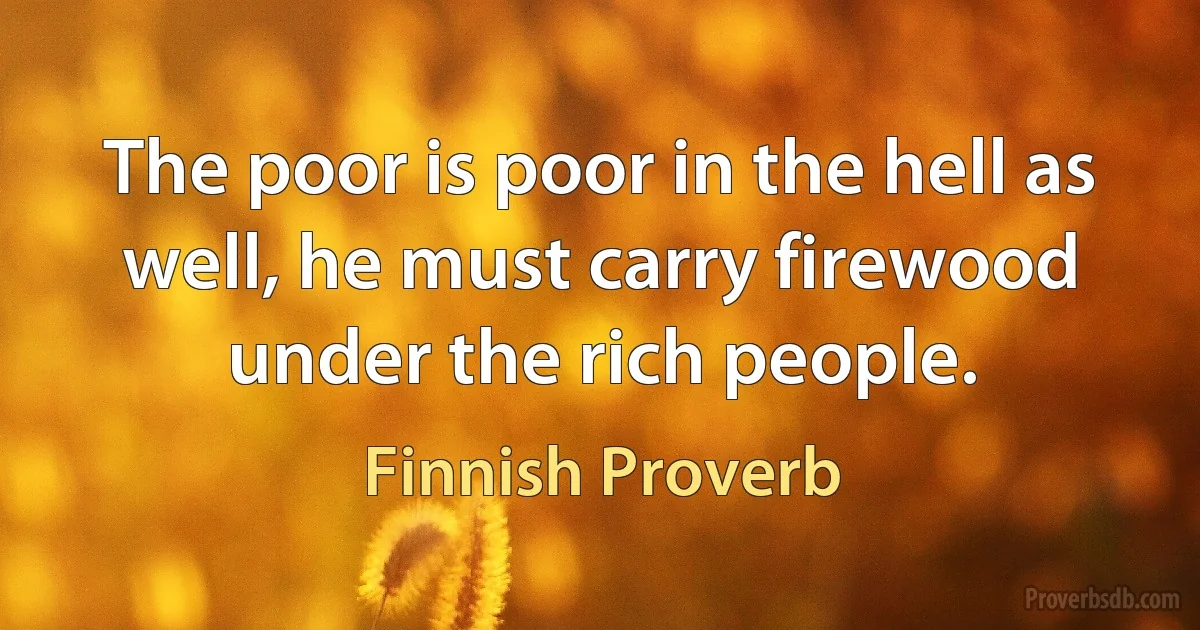 The poor is poor in the hell as well, he must carry firewood under the rich people. (Finnish Proverb)