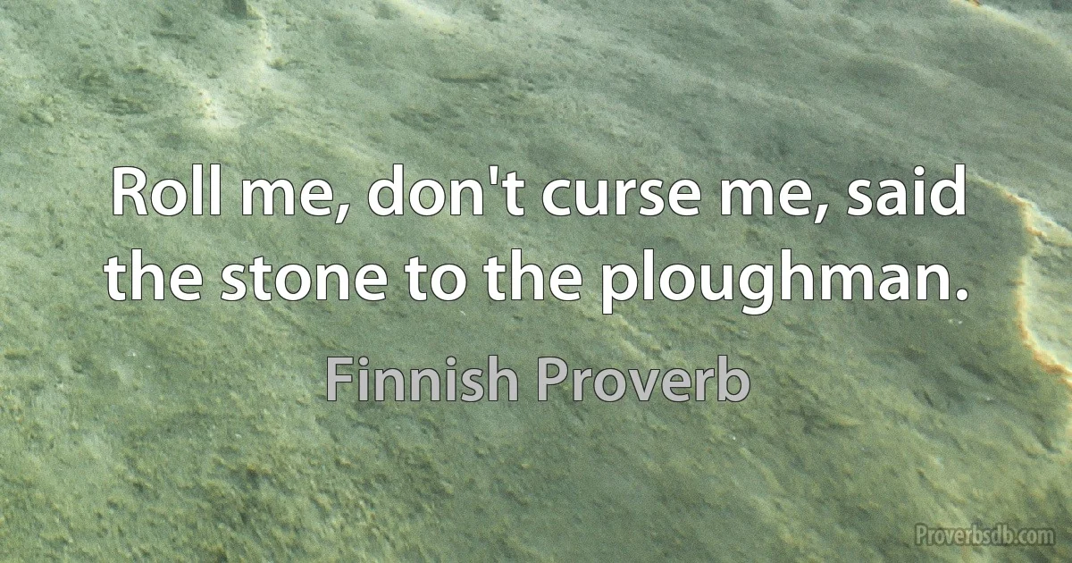 Roll me, don't curse me, said the stone to the ploughman. (Finnish Proverb)