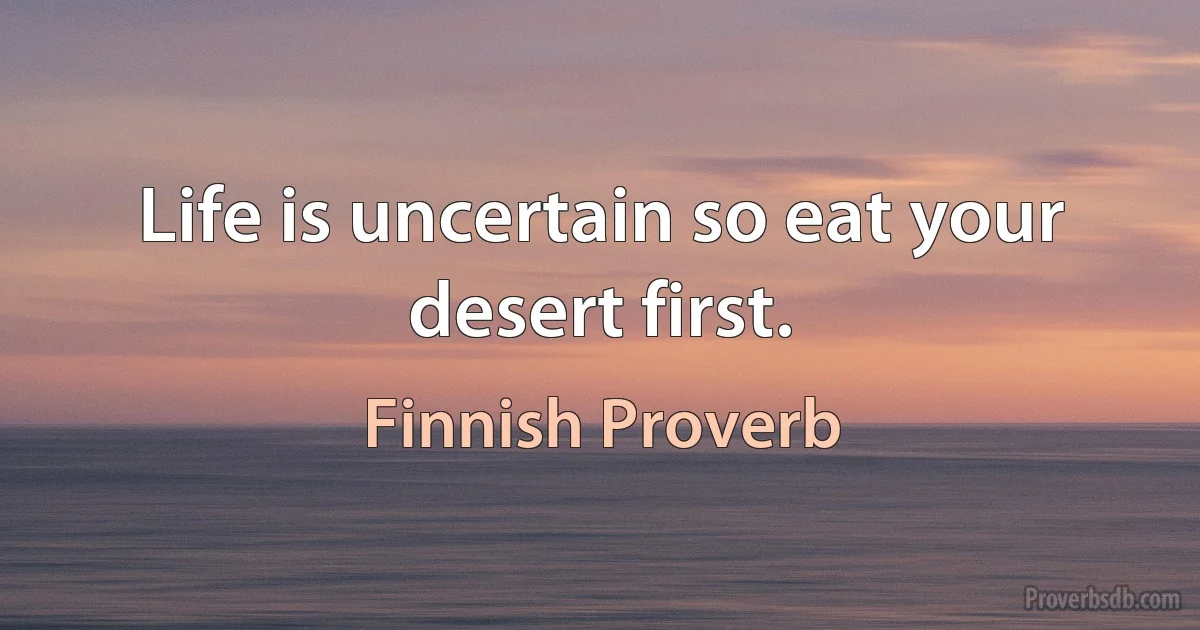 Life is uncertain so eat your desert first. (Finnish Proverb)