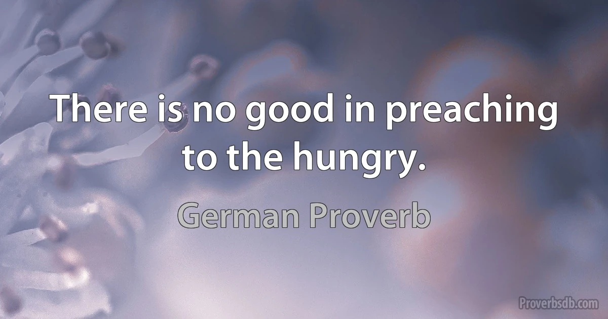 There is no good in preaching to the hungry. (German Proverb)