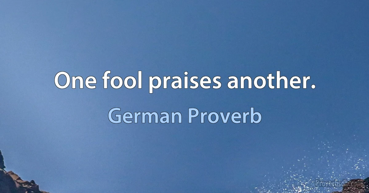 One fool praises another. (German Proverb)