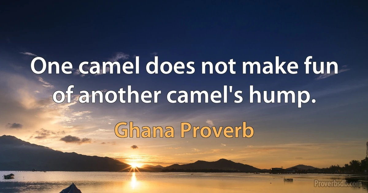 One camel does not make fun of another camel's hump. (Ghana Proverb)