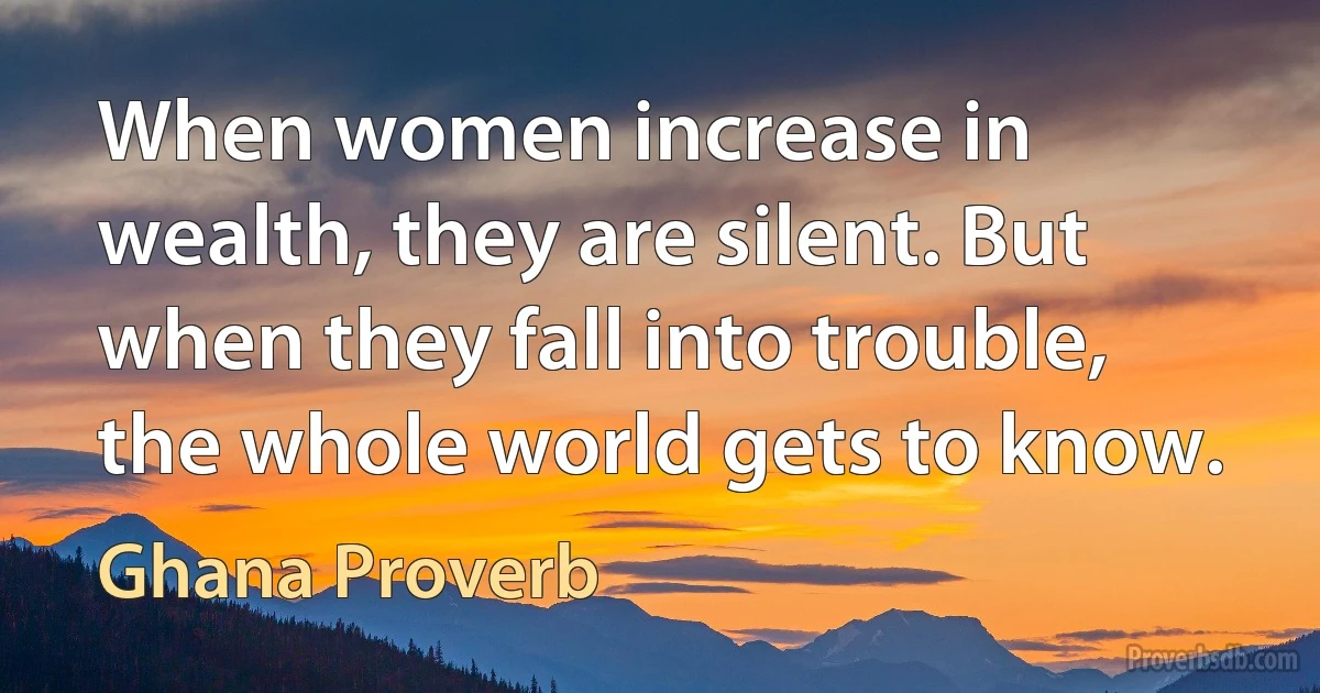 When women increase in wealth, they are silent. But when they fall into trouble, the whole world gets to know. (Ghana Proverb)