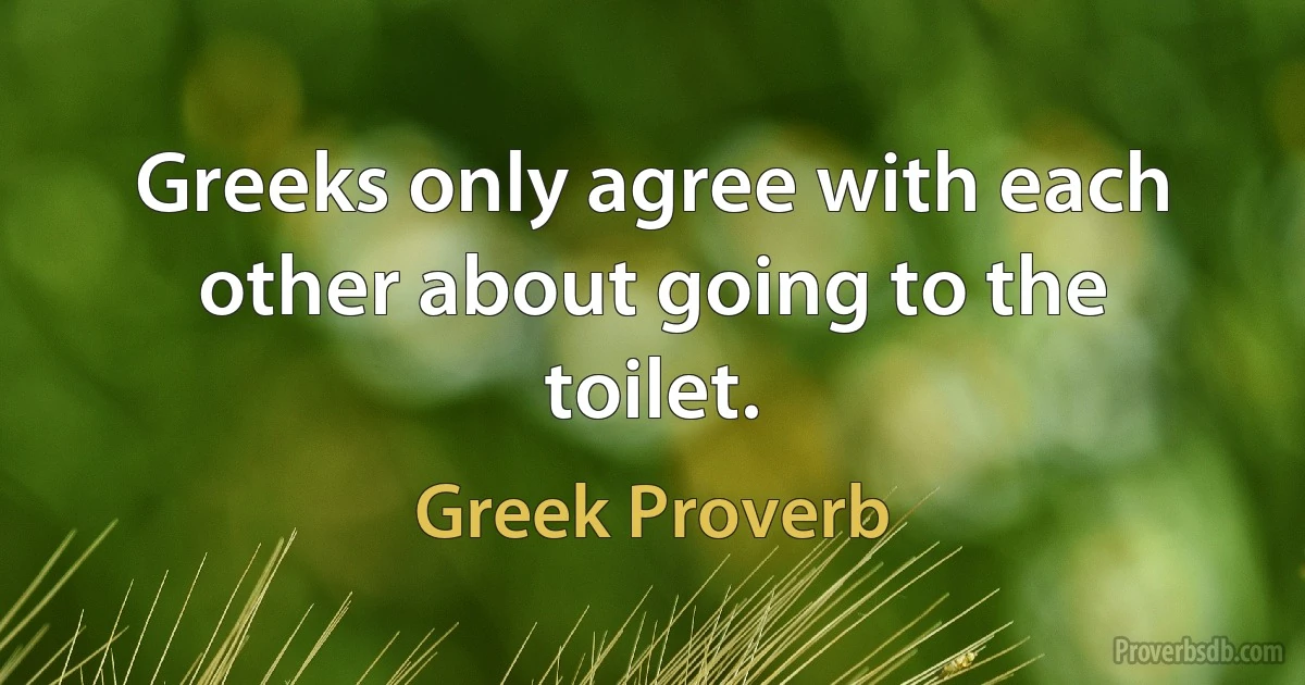 Greeks only agree with each other about going to the toilet. (Greek Proverb)