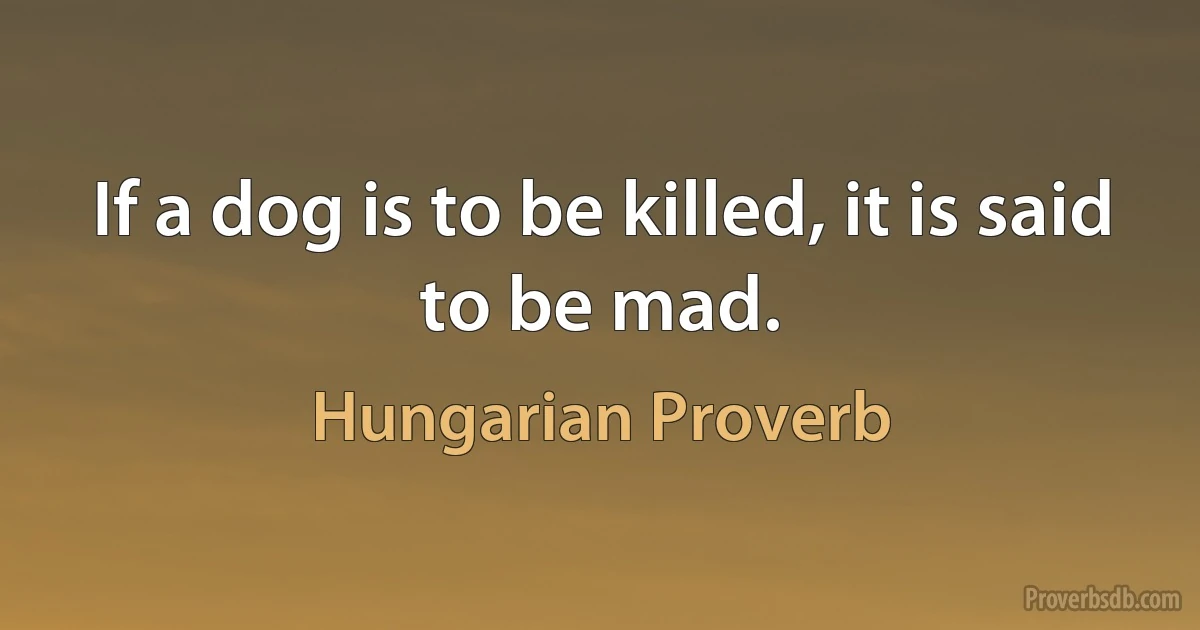 If a dog is to be killed, it is said to be mad. (Hungarian Proverb)