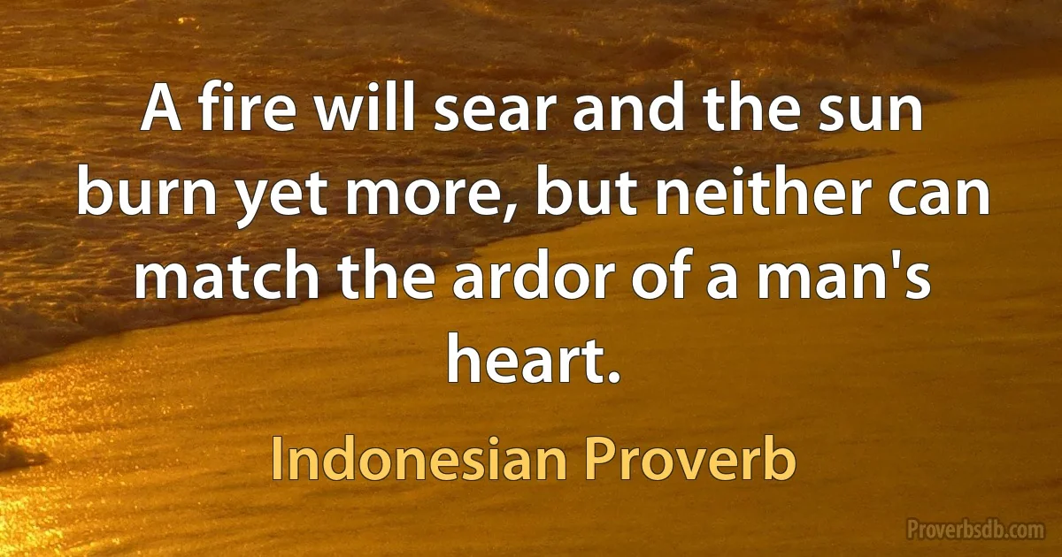 A fire will sear and the sun burn yet more, but neither can match the ardor of a man's heart. (Indonesian Proverb)