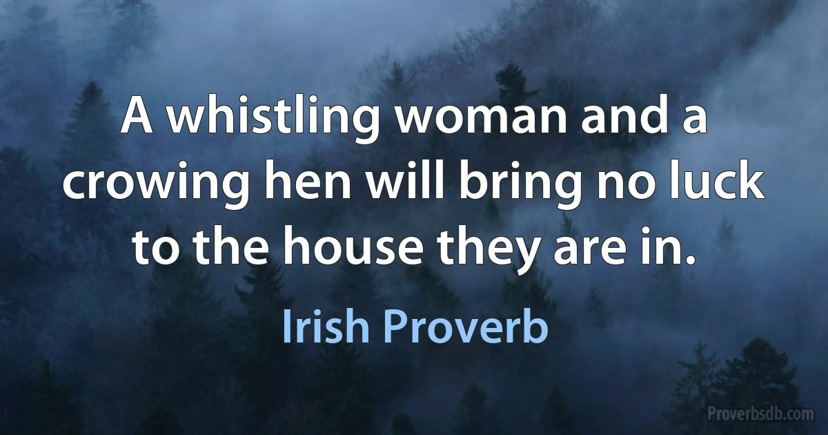 A whistling woman and a crowing hen will bring no luck to the house they are in. (Irish Proverb)