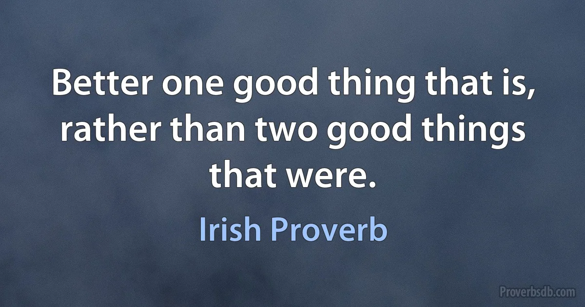 Better one good thing that is, rather than two good things that were. (Irish Proverb)