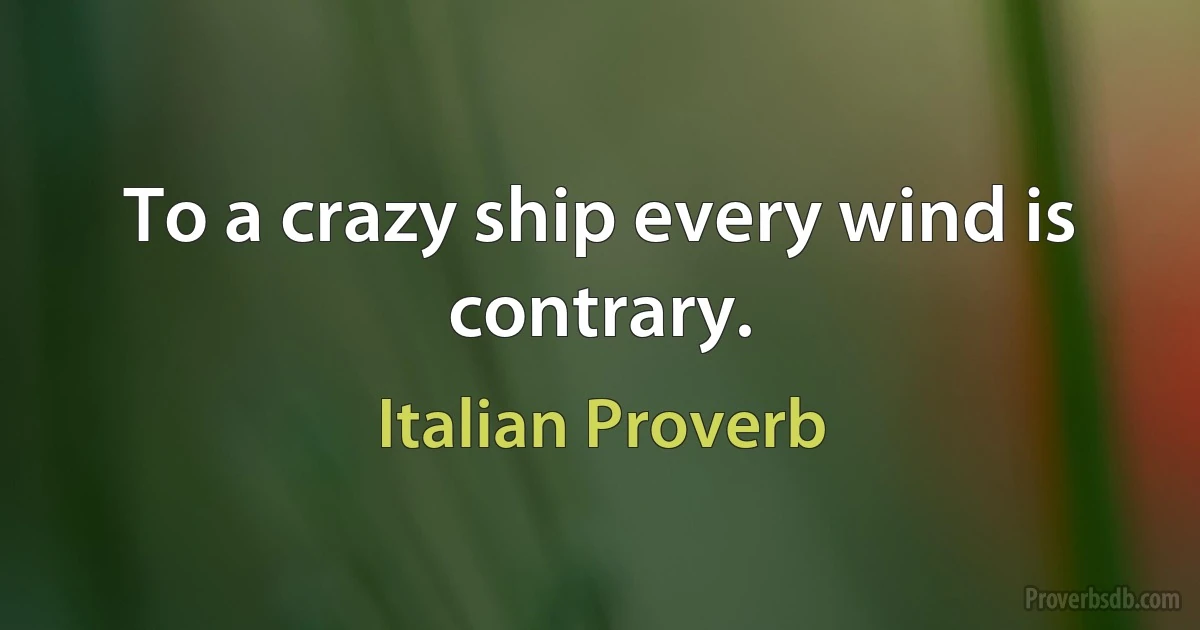 To a crazy ship every wind is contrary. (Italian Proverb)