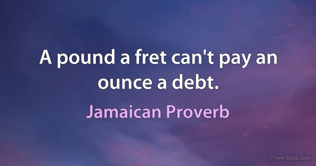 A pound a fret can't pay an ounce a debt. (Jamaican Proverb)