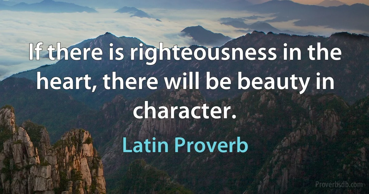 If there is righteousness in the heart, there will be beauty in character. (Latin Proverb)