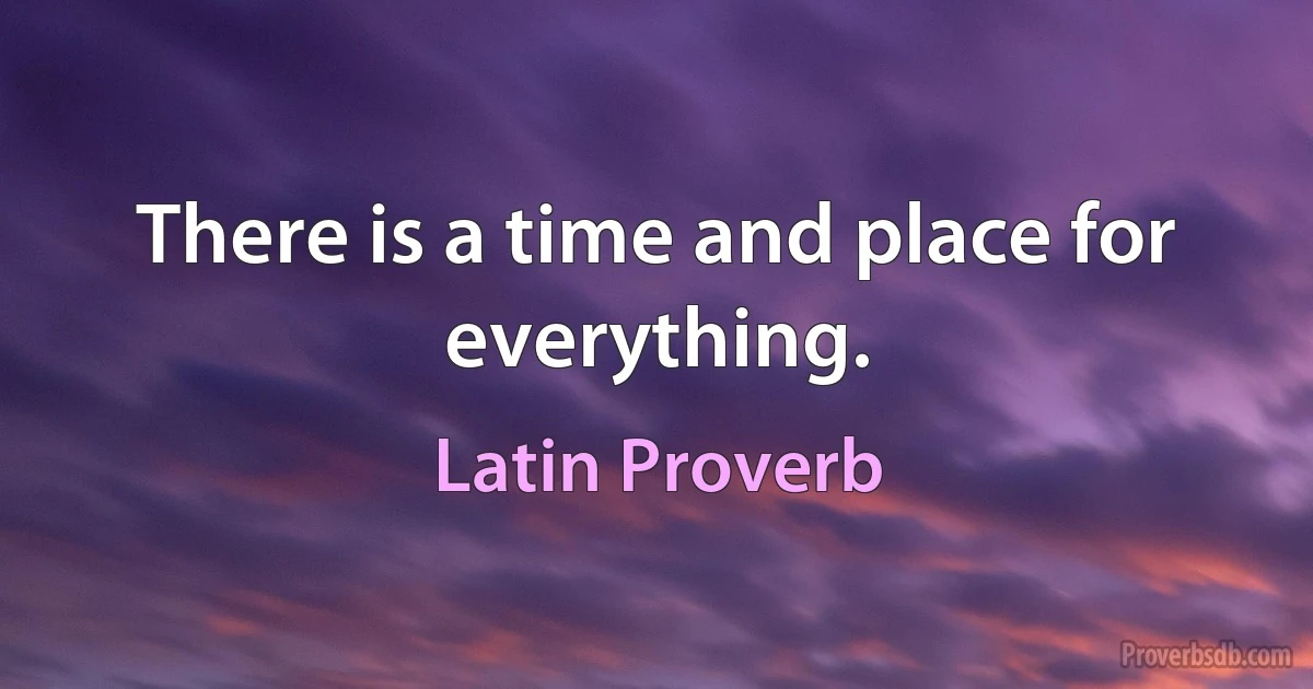 There is a time and place for everything. (Latin Proverb)