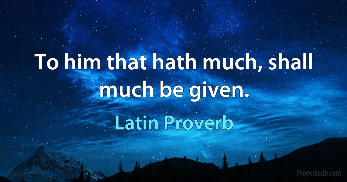 To him that hath much, shall much be given. (Latin Proverb)