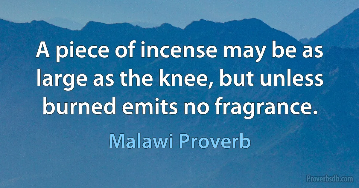 A piece of incense may be as large as the knee, but unless burned emits no fragrance. (Malawi Proverb)