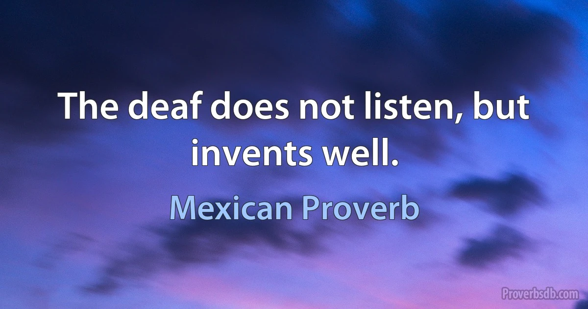 The deaf does not listen, but invents well. (Mexican Proverb)