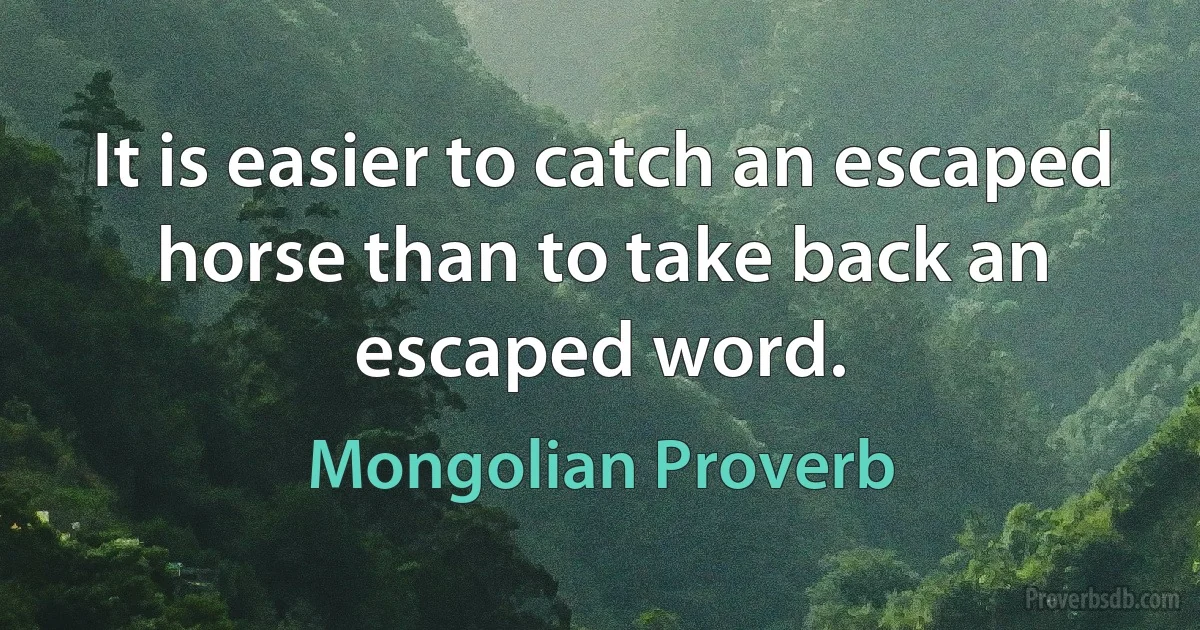 It is easier to catch an escaped horse than to take back an escaped word. (Mongolian Proverb)