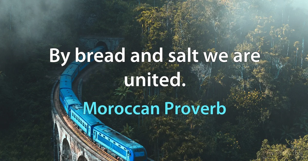 By bread and salt we are united. (Moroccan Proverb)