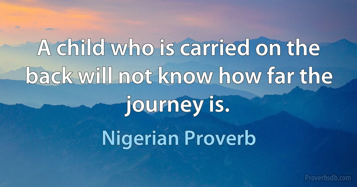 A child who is carried on the back will not know how far the journey is. (Nigerian Proverb)