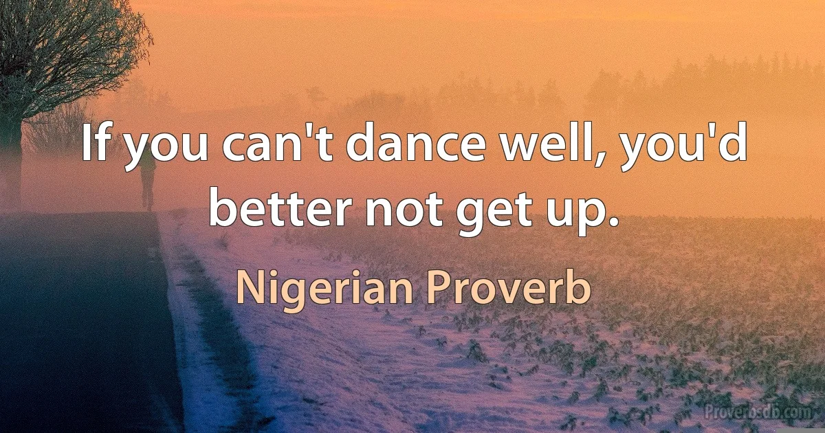 If you can't dance well, you'd better not get up. (Nigerian Proverb)