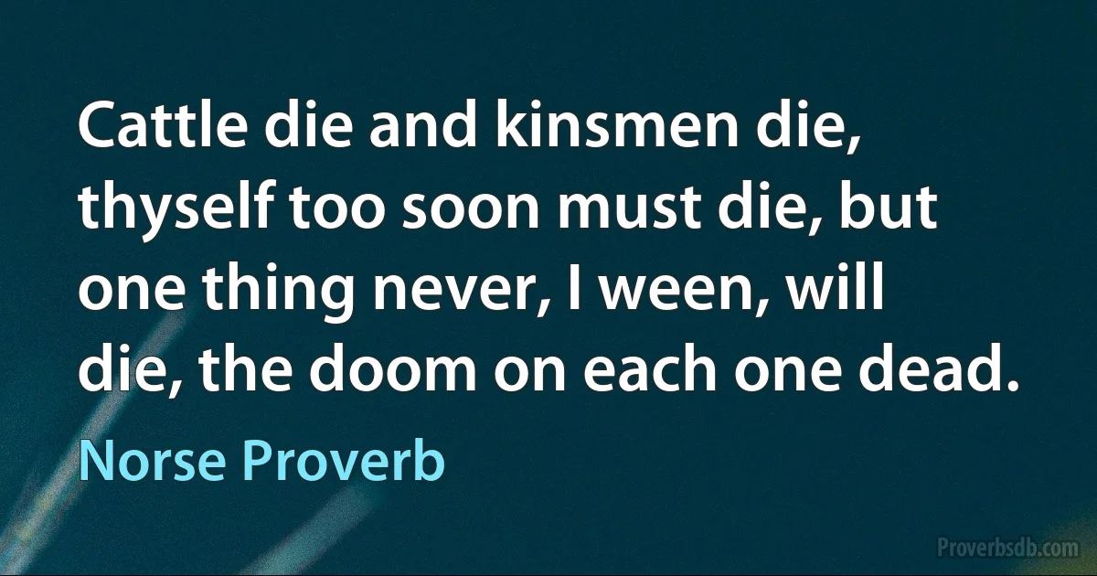 Cattle die and kinsmen die, thyself too soon must die, but one thing never, I ween, will die, the doom on each one dead. (Norse Proverb)