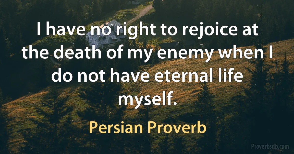 I have no right to rejoice at the death of my enemy when I do not have eternal life myself. (Persian Proverb)