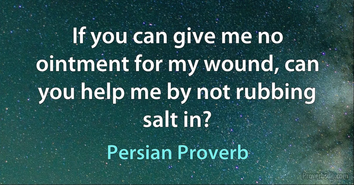 If you can give me no ointment for my wound, can you help me by not rubbing salt in? (Persian Proverb)