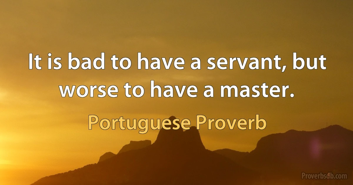 It is bad to have a servant, but worse to have a master. (Portuguese Proverb)