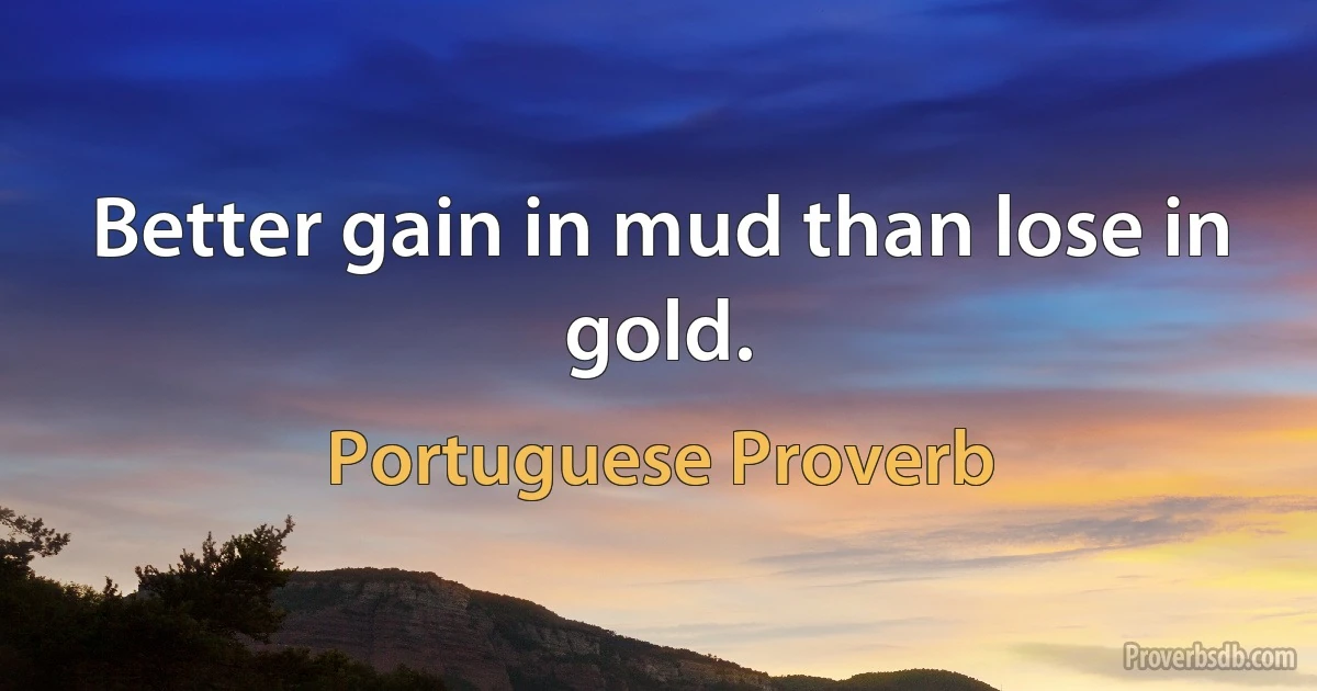 Better gain in mud than lose in gold. (Portuguese Proverb)