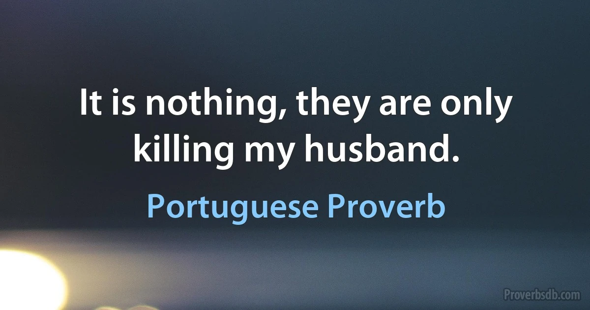 It is nothing, they are only killing my husband. (Portuguese Proverb)