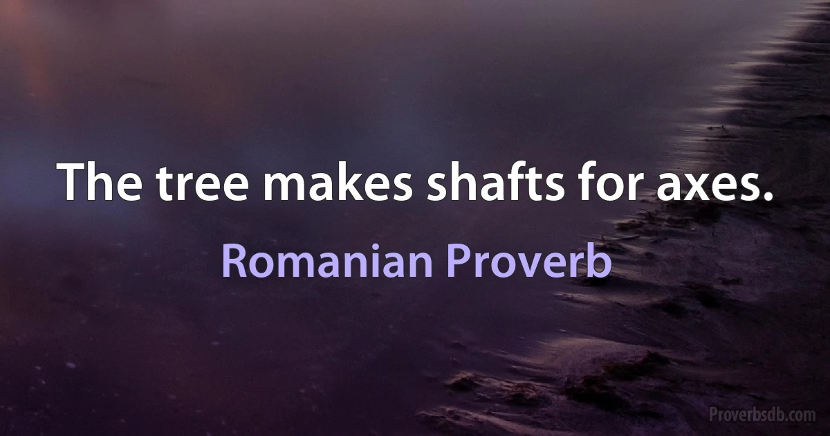 The tree makes shafts for axes. (Romanian Proverb)