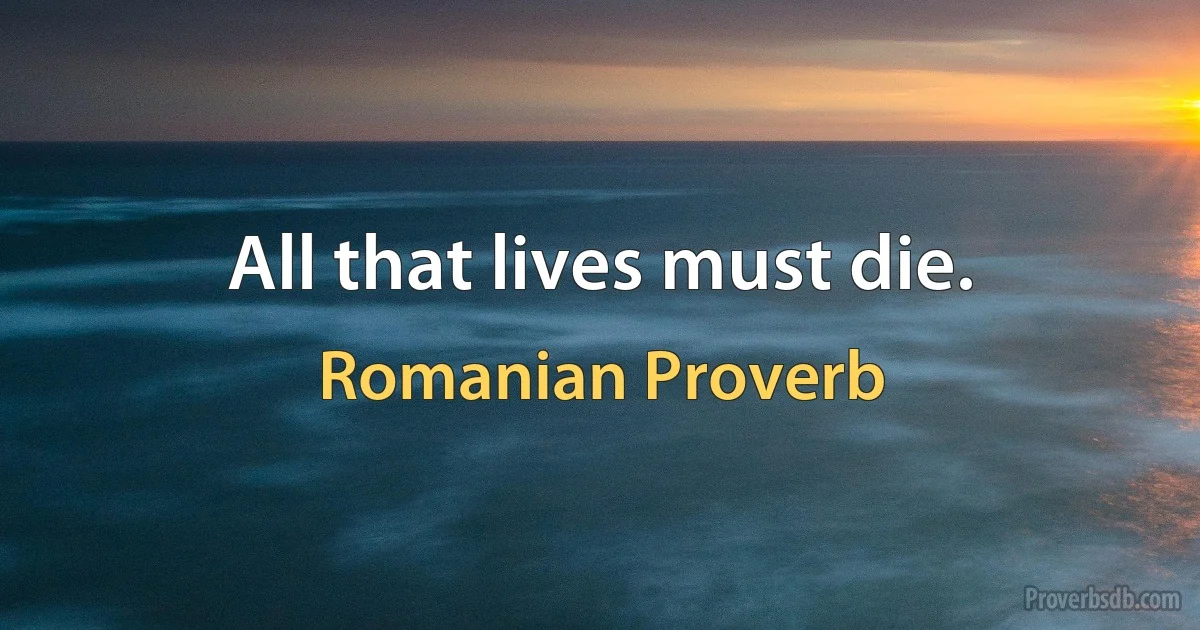 All that lives must die. (Romanian Proverb)