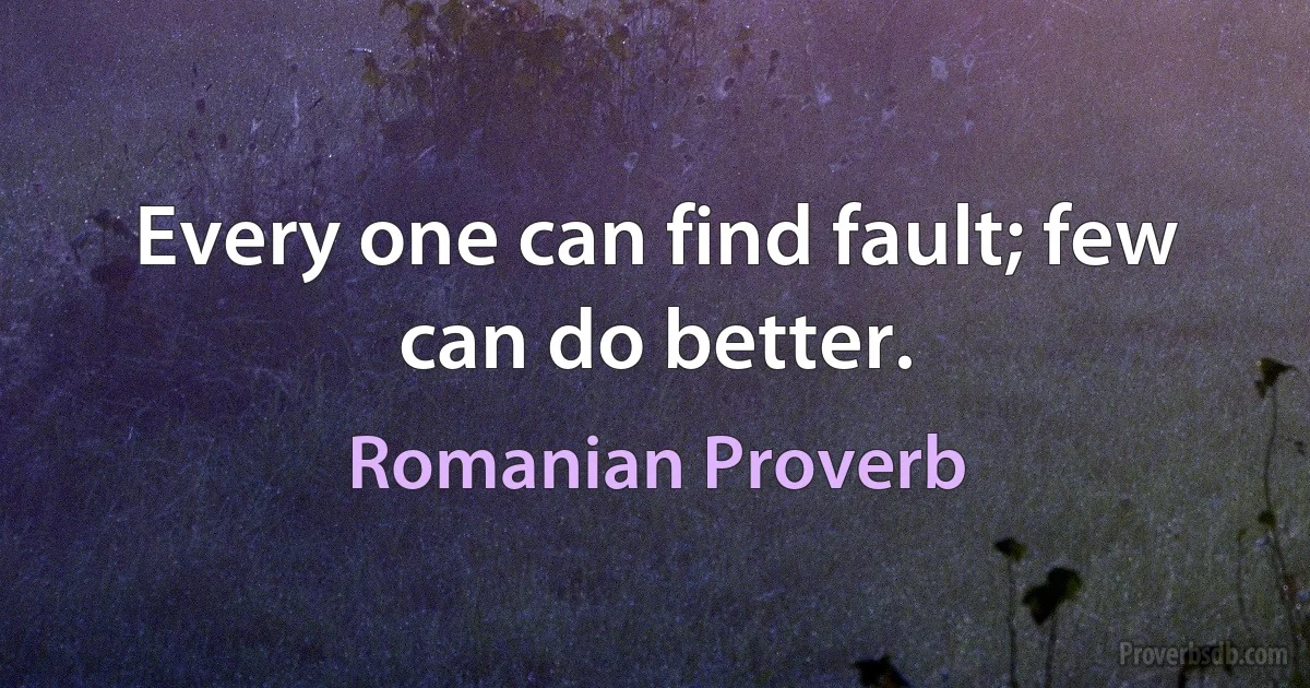 Every one can find fault; few can do better. (Romanian Proverb)